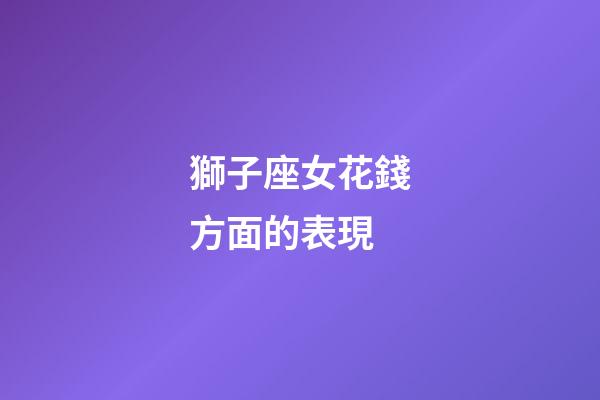 獅子座女花錢方面的表現-第1張-星座運勢-玄機派
