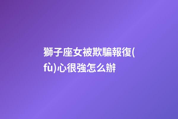 獅子座女被欺騙報復(fù)心很強怎么辦-第1張-星座運勢-玄機派