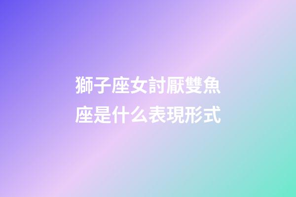 獅子座女討厭雙魚座是什么表現形式-第1張-星座運勢-玄機派