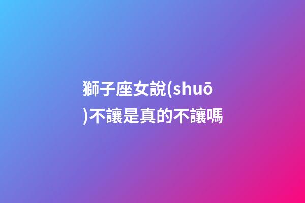 獅子座女說(shuō)不讓是真的不讓嗎-第1張-星座運(yùn)勢(shì)-玄機(jī)派