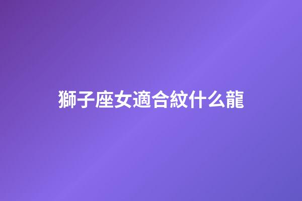 獅子座女適合紋什么龍-第1張-星座運(yùn)勢(shì)-玄機(jī)派