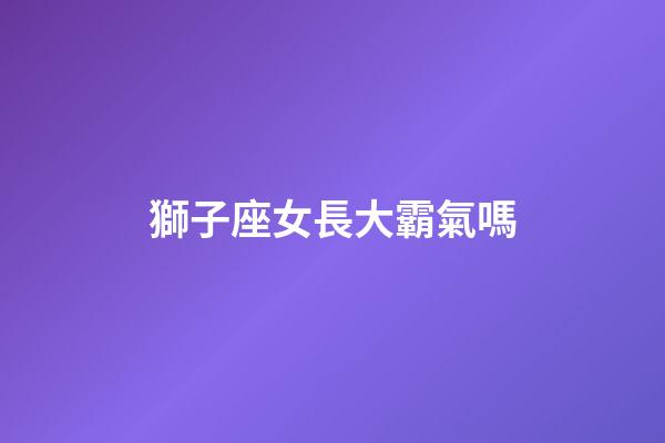 獅子座女長大霸氣嗎-第1張-星座運勢-玄機派