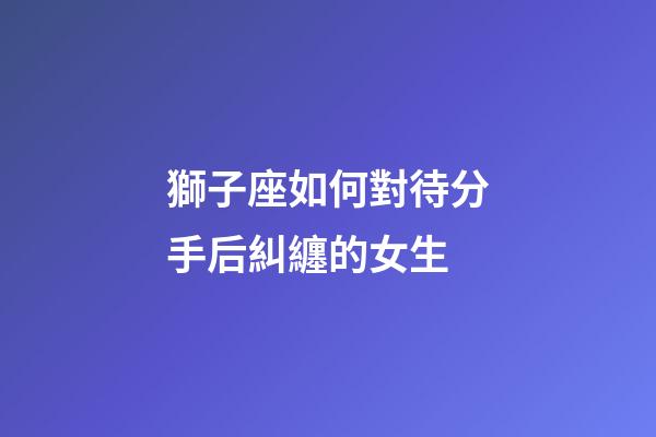 獅子座如何對待分手后糾纏的女生-第1張-星座運勢-玄機派