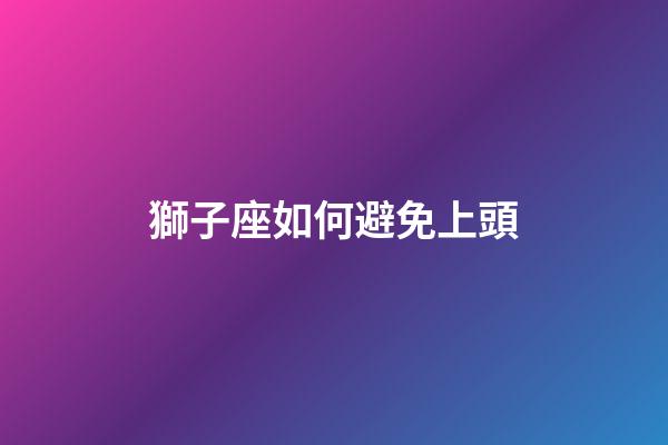 獅子座如何避免上頭-第1張-星座運勢-玄機派