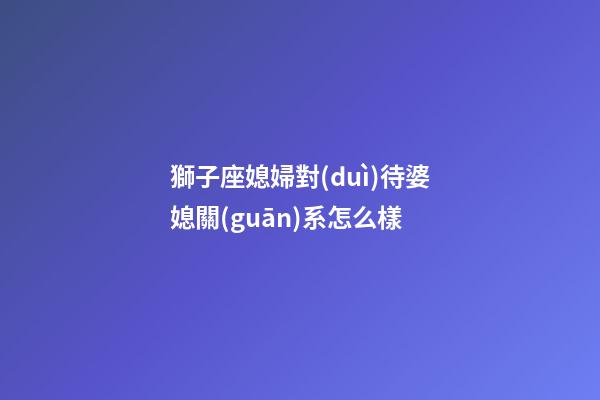 獅子座媳婦對(duì)待婆媳關(guān)系怎么樣-第1張-星座運(yùn)勢(shì)-玄機(jī)派