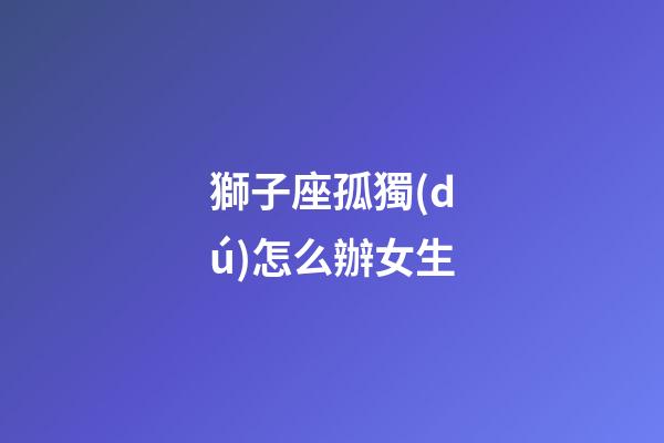 獅子座孤獨(dú)怎么辦女生-第1張-星座運(yùn)勢(shì)-玄機(jī)派