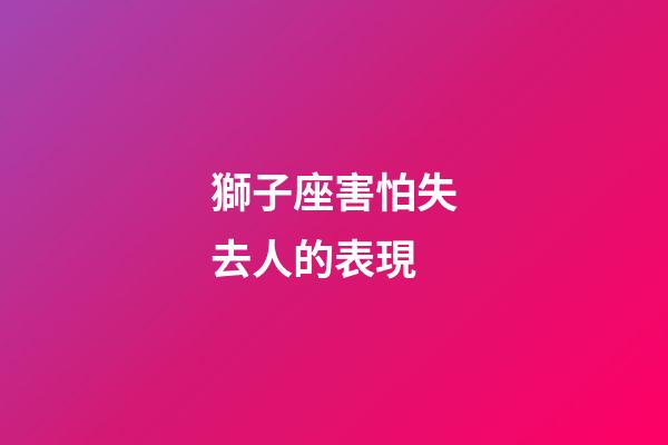獅子座害怕失去人的表現-第1張-星座運勢-玄機派