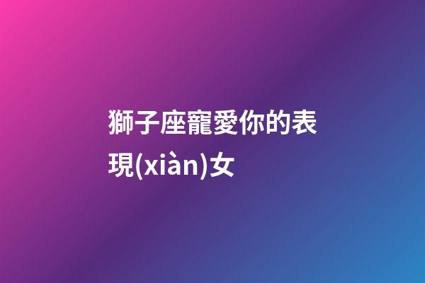 獅子座寵愛你的表現(xiàn)女-第1張-星座運(yùn)勢-玄機(jī)派
