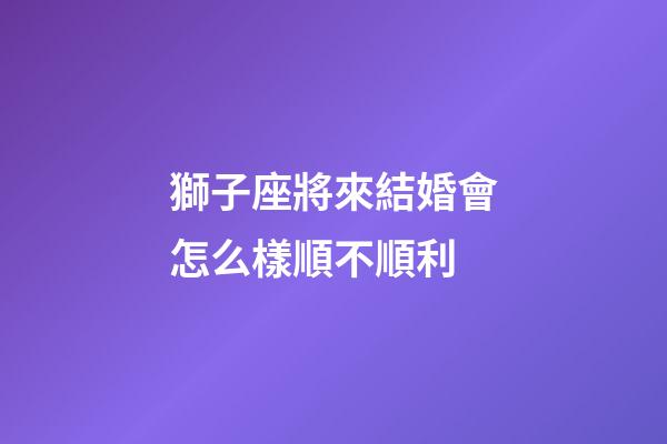 獅子座將來結婚會怎么樣順不順利