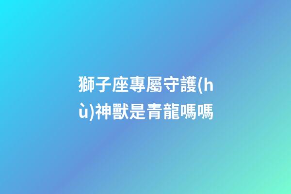 獅子座專屬守護(hù)神獸是青龍嗎嗎-第1張-星座運(yùn)勢(shì)-玄機(jī)派