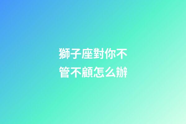 獅子座對你不管不顧怎么辦-第1張-星座運勢-玄機派