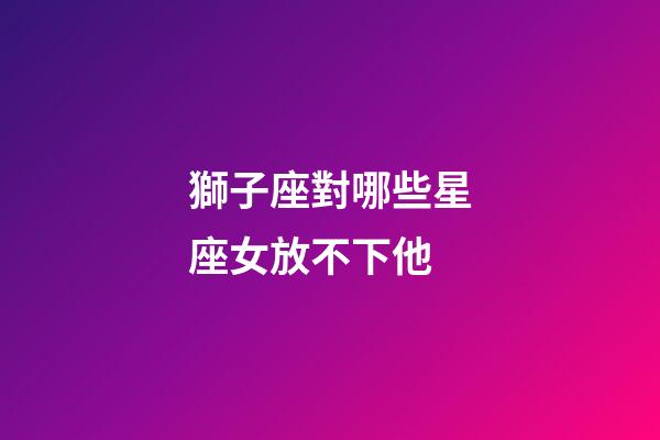 獅子座對哪些星座女放不下他-第1張-星座運勢-玄機派