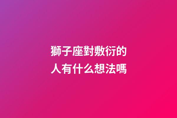 獅子座對敷衍的人有什么想法嗎-第1張-星座運勢-玄機派