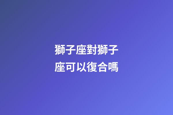 獅子座對獅子座可以復合嗎-第1張-星座運勢-玄機派