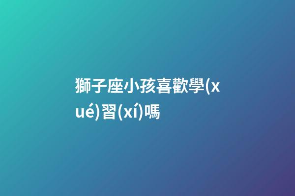 獅子座小孩喜歡學(xué)習(xí)嗎-第1張-星座運(yùn)勢(shì)-玄機(jī)派