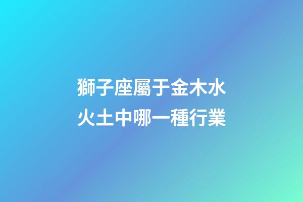 獅子座屬于金木水火土中哪一種行業-第1張-星座運勢-玄機派