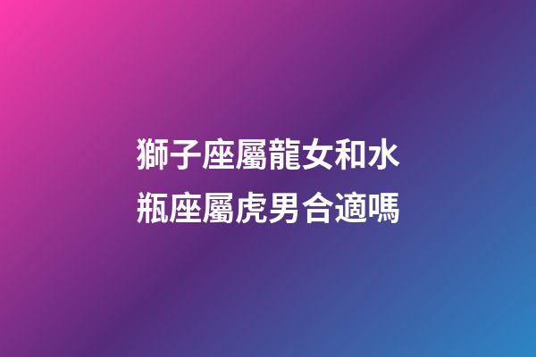 獅子座屬龍女和水瓶座屬虎男合適嗎-第1張-星座運勢-玄機派