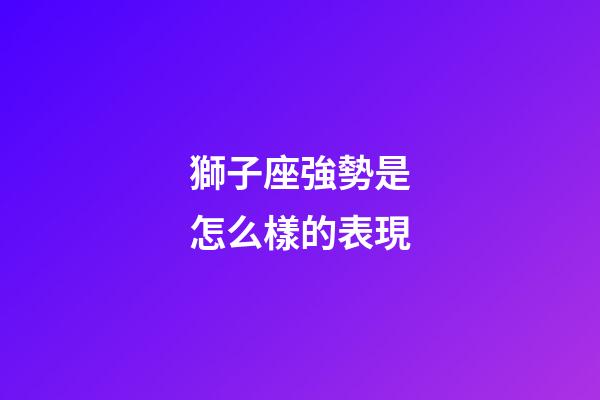 獅子座強勢是怎么樣的表現-第1張-星座運勢-玄機派
