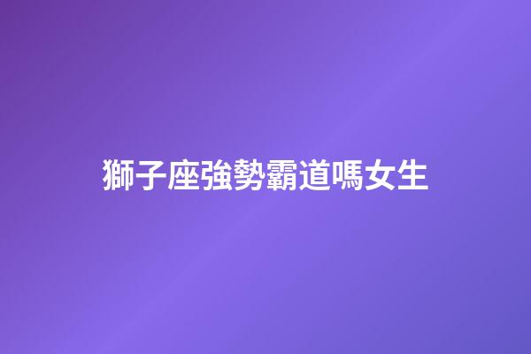 獅子座強勢霸道嗎女生-第1張-星座運勢-玄機派