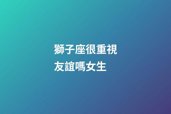 獅子座很重視友誼嗎女生-第1張-星座運(yùn)勢(shì)-玄機(jī)派