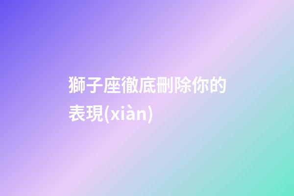 獅子座徹底刪除你的表現(xiàn)-第1張-星座運勢-玄機派