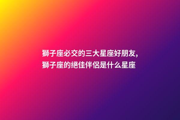 獅子座必交的三大星座好朋友,獅子座的絕佳伴侶是什么星座-第1張-觀點-玄機派
