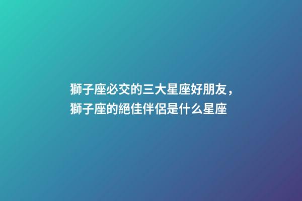 獅子座必交的三大星座好朋友，獅子座的絕佳伴侶是什么星座-第1張-觀點-玄機派