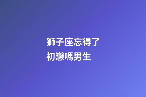 獅子座忘得了初戀嗎男生-第1張-星座運(yùn)勢(shì)-玄機(jī)派