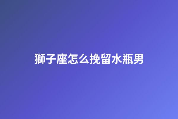 獅子座怎么挽留水瓶男-第1張-星座運勢-玄機派