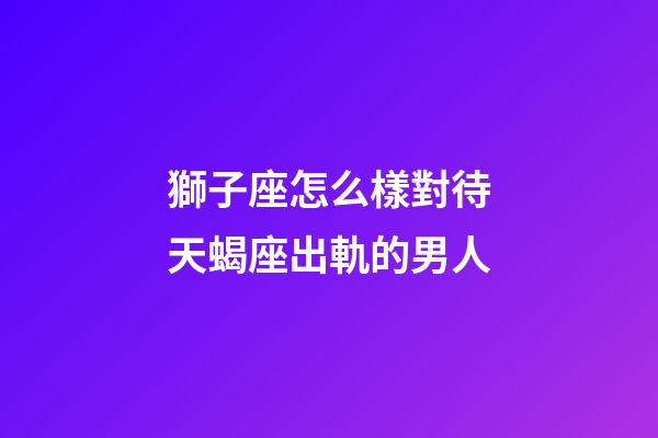 獅子座怎么樣對待天蝎座出軌的男人-第1張-星座運勢-玄機派