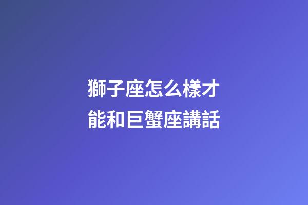 獅子座怎么樣才能和巨蟹座講話-第1張-星座運勢-玄機派