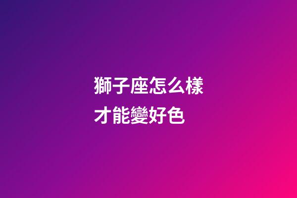 獅子座怎么樣才能變好色-第1張-星座運勢-玄機派