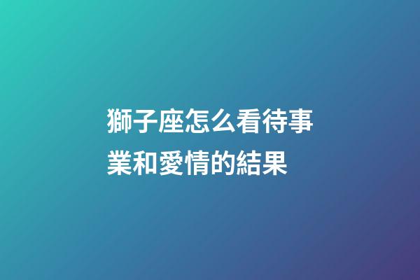 獅子座怎么看待事業和愛情的結果-第1張-星座運勢-玄機派