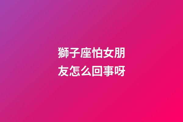 獅子座怕女朋友怎么回事呀-第1張-星座運勢-玄機派