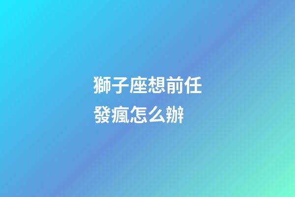 獅子座想前任發瘋怎么辦-第1張-星座運勢-玄機派