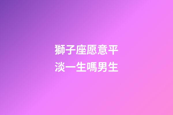 獅子座愿意平淡一生嗎男生-第1張-星座運勢-玄機派