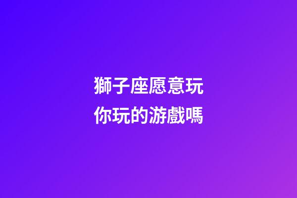 獅子座愿意玩你玩的游戲嗎-第1張-星座運勢-玄機派