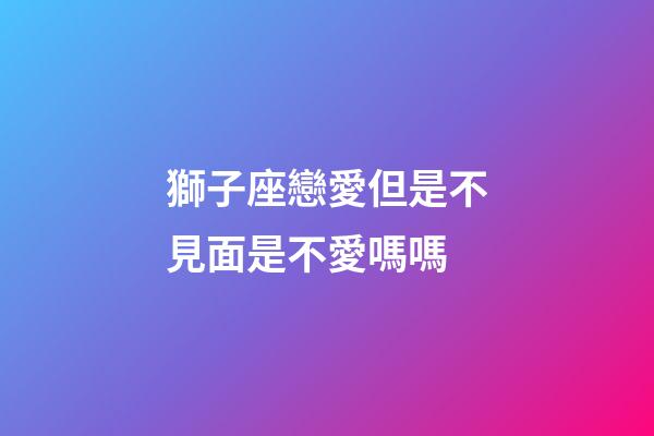 獅子座戀愛但是不見面是不愛嗎嗎-第1張-星座運勢-玄機派