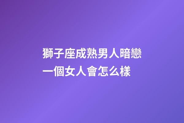 獅子座成熟男人暗戀一個女人會怎么樣-第1張-星座運勢-玄機派