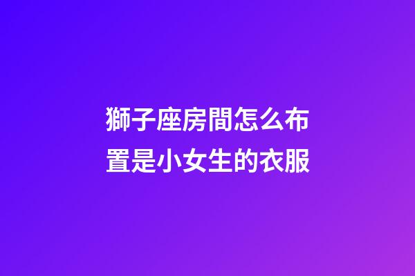 獅子座房間怎么布置是小女生的衣服-第1張-星座運勢-玄機派