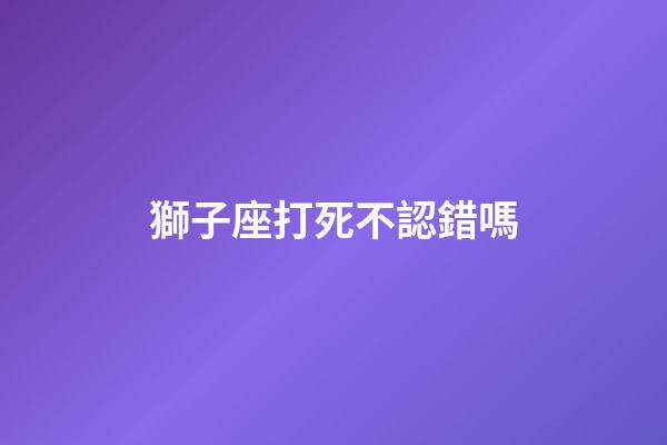 獅子座打死不認錯嗎-第1張-星座運勢-玄機派