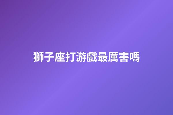 獅子座打游戲最厲害嗎-第1張-星座運勢-玄機派