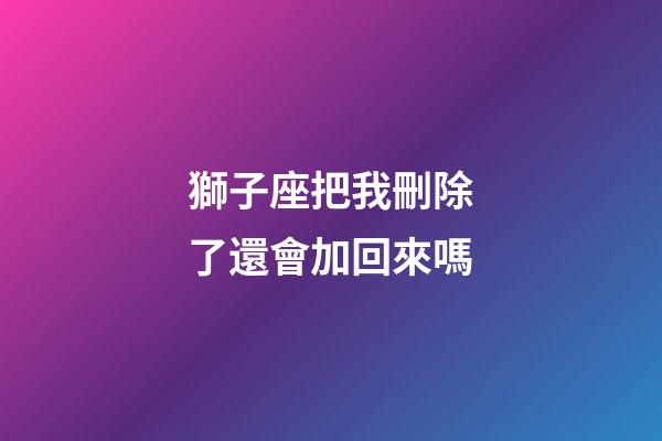 獅子座把我刪除了還會加回來嗎-第1張-星座運勢-玄機(jī)派