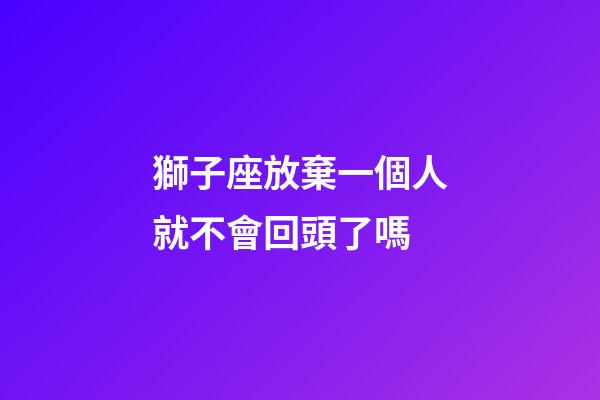 獅子座放棄一個人就不會回頭了嗎-第1張-星座運勢-玄機派