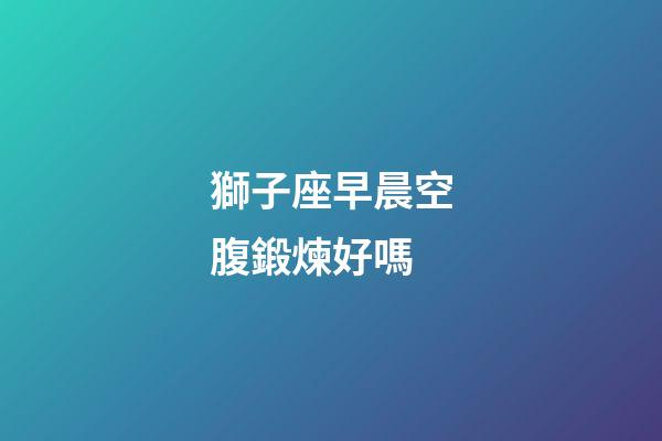 獅子座早晨空腹鍛煉好嗎-第1張-星座運(yùn)勢(shì)-玄機(jī)派