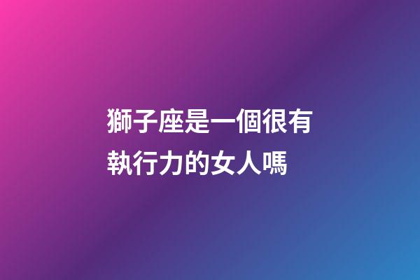 獅子座是一個很有執行力的女人嗎-第1張-星座運勢-玄機派