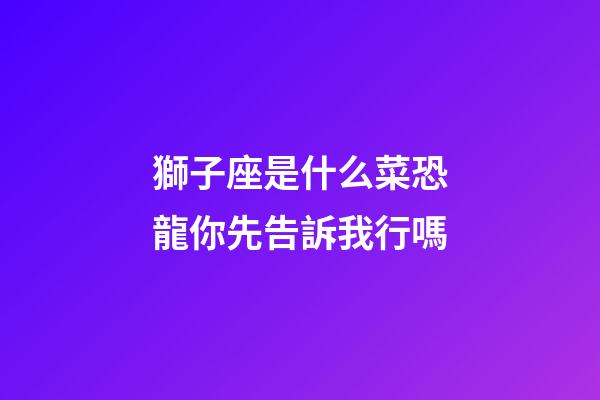 獅子座是什么菜恐龍你先告訴我行嗎-第1張-星座運勢-玄機派