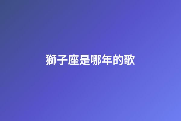 獅子座是哪年的歌-第1張-星座運勢-玄機派