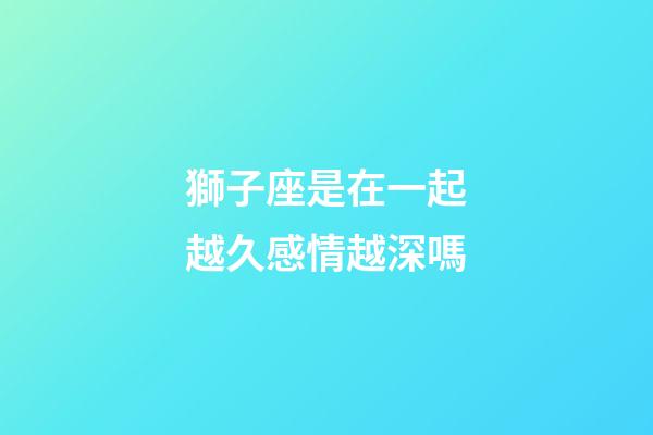 獅子座是在一起越久感情越深嗎-第1張-星座運勢-玄機派