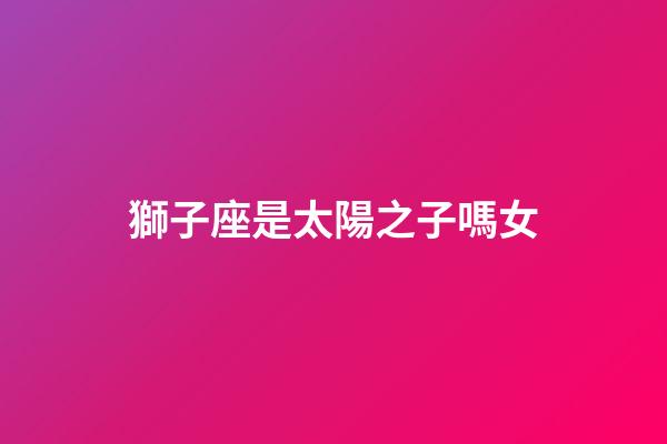 獅子座是太陽之子嗎女-第1張-星座運勢-玄機派